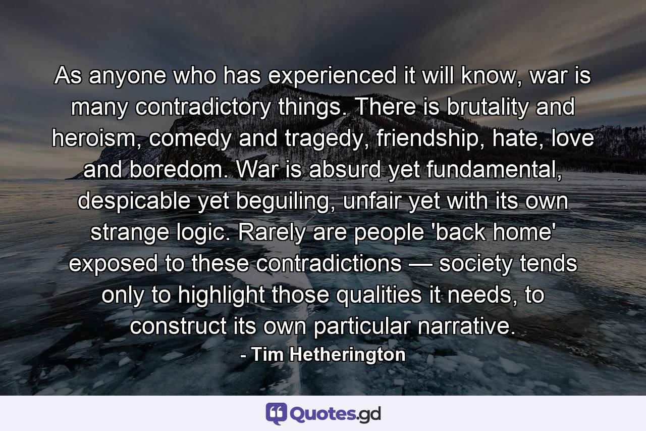 As anyone who has experienced it will know, war is many contradictory things. There is brutality and heroism, comedy and tragedy, friendship, hate, love and boredom. War is absurd yet fundamental, despicable yet beguiling, unfair yet with its own strange logic. Rarely are people 'back home' exposed to these contradictions — society tends only to highlight those qualities it needs, to construct its own particular narrative. - Quote by Tim Hetherington