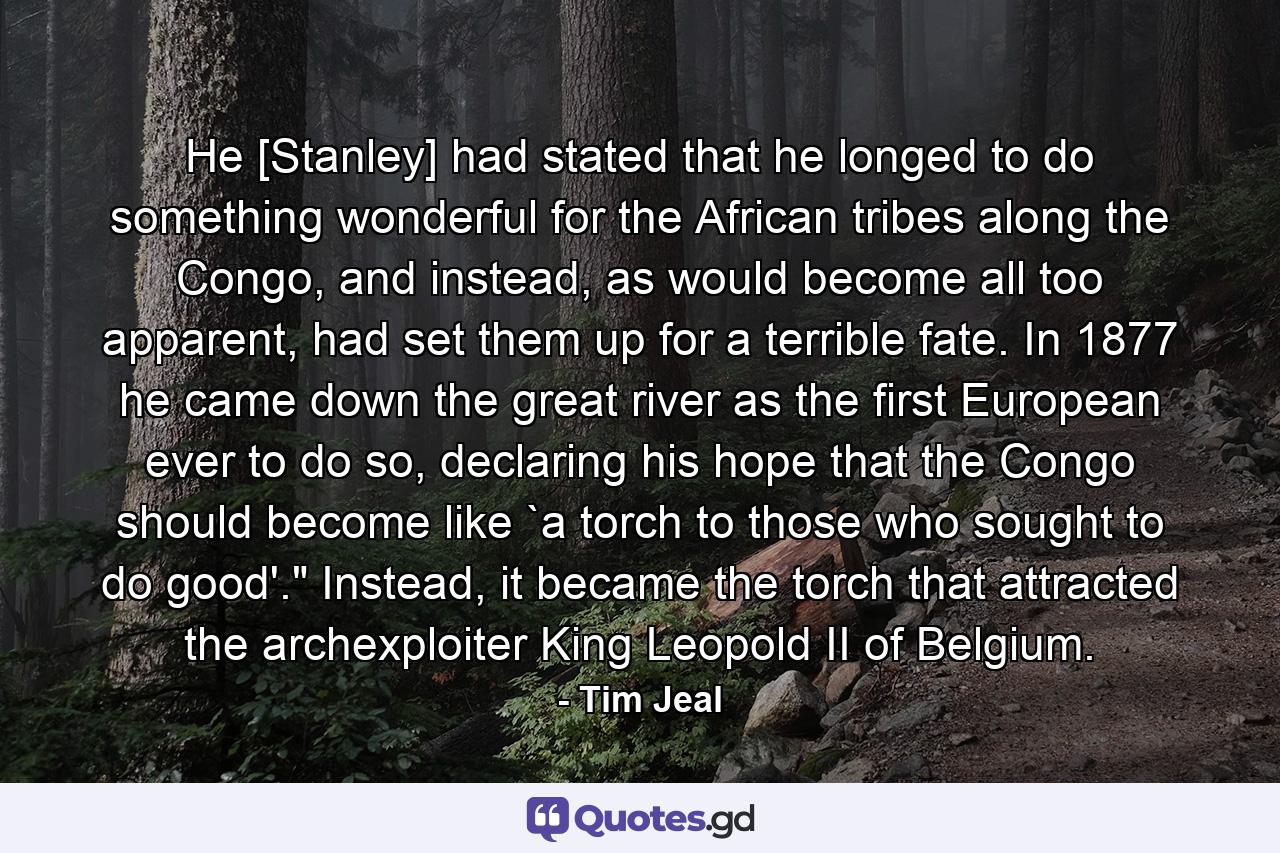 He [Stanley] had stated that he longed to do something wonderful for the African tribes along the Congo, and instead, as would become all too apparent, had set them up for a terrible fate. In 1877 he came down the great river as the first European ever to do so, declaring his hope that the Congo should become like `a torch to those who sought to do good'.