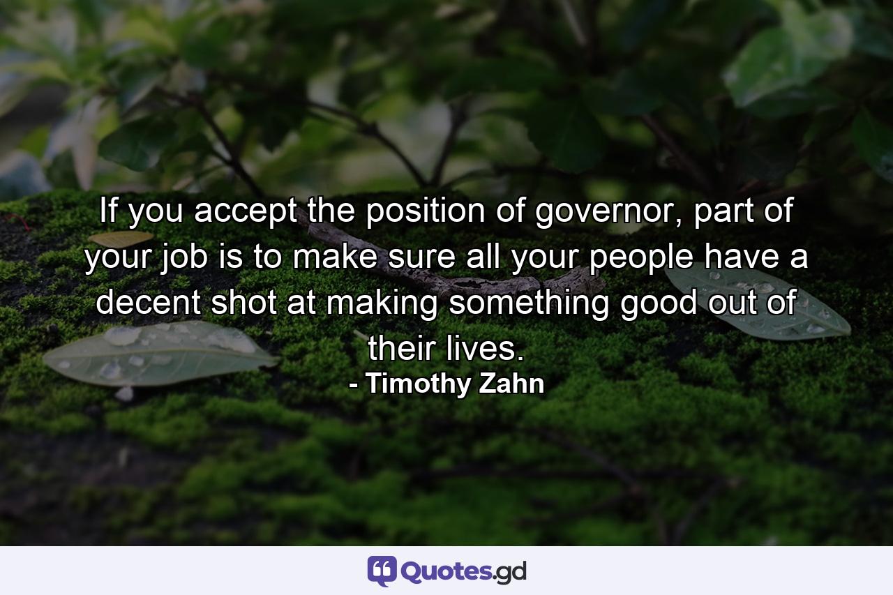 If you accept the position of governor, part of your job is to make sure all your people have a decent shot at making something good out of their lives. - Quote by Timothy Zahn