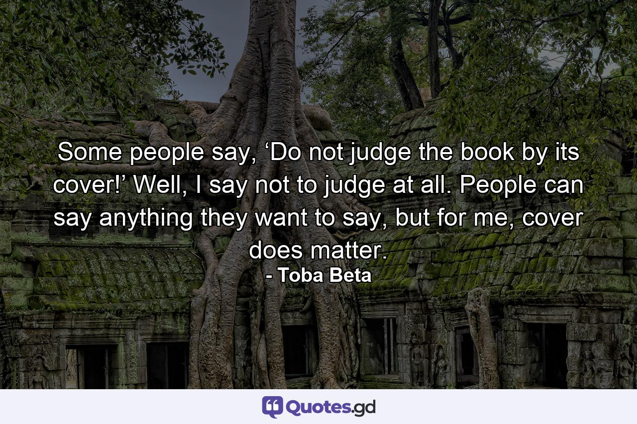 Some people say, ‘Do not judge the book by its cover!’ Well, I say not to judge at all. People can say anything they want to say, but for me, cover does matter. - Quote by Toba Beta