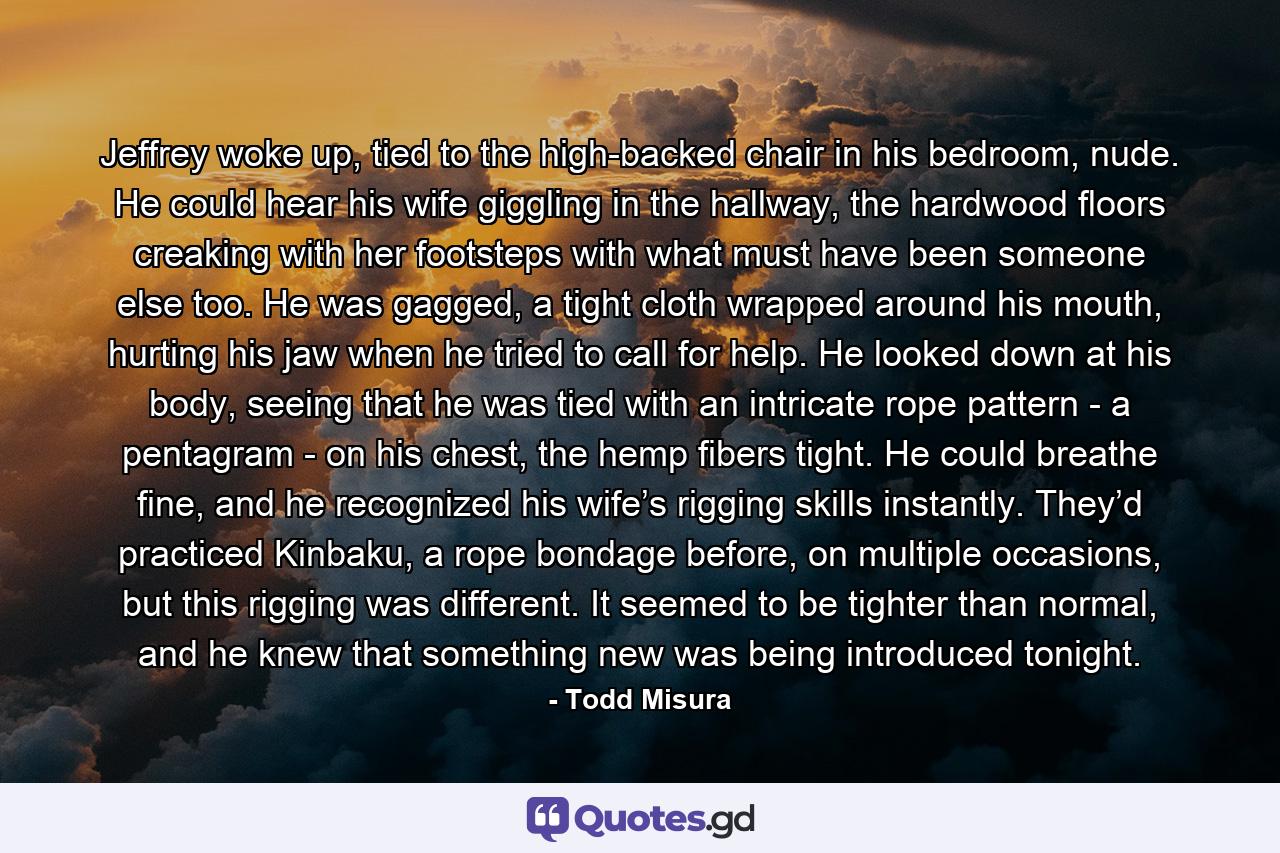 Jeffrey woke up, tied to the high-backed chair in his bedroom, nude. He could hear his wife giggling in the hallway, the hardwood floors creaking with her footsteps with what must have been someone else too. He was gagged, a tight cloth wrapped around his mouth, hurting his jaw when he tried to call for help. He looked down at his body, seeing that he was tied with an intricate rope pattern - a pentagram - on his chest, the hemp fibers tight. He could breathe fine, and he recognized his wife’s rigging skills instantly. They’d practiced Kinbaku, a rope bondage before, on multiple occasions, but this rigging was different. It seemed to be tighter than normal, and he knew that something new was being introduced tonight. - Quote by Todd Misura