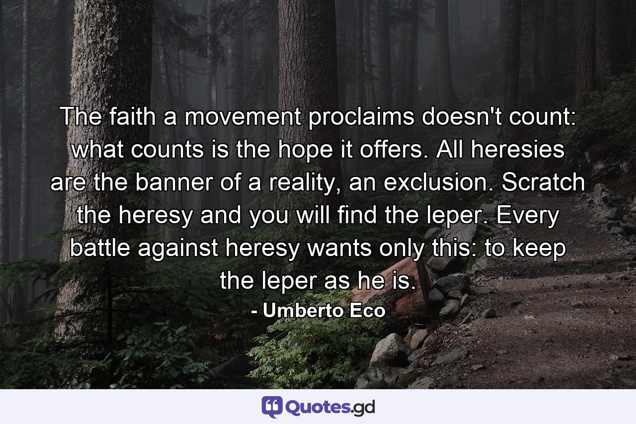 The faith a movement proclaims doesn't count: what counts is the hope it offers. All heresies are the banner of a reality, an exclusion. Scratch the heresy and you will find the leper. Every battle against heresy wants only this: to keep the leper as he is. - Quote by Umberto Eco