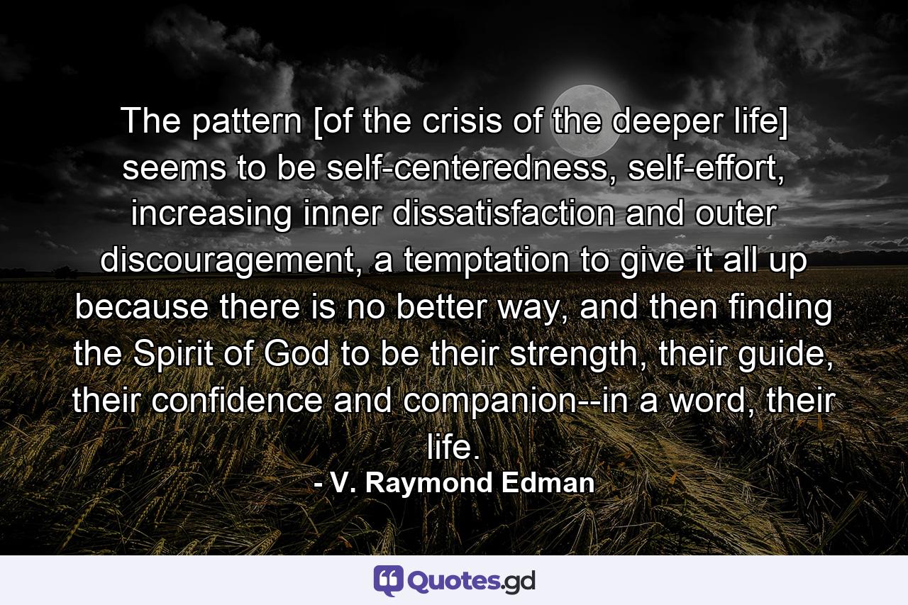 The pattern [of the crisis of the deeper life] seems to be self-centeredness, self-effort, increasing inner dissatisfaction and outer discouragement, a temptation to give it all up because there is no better way, and then finding the Spirit of God to be their strength, their guide, their confidence and companion--in a word, their life. - Quote by V. Raymond Edman