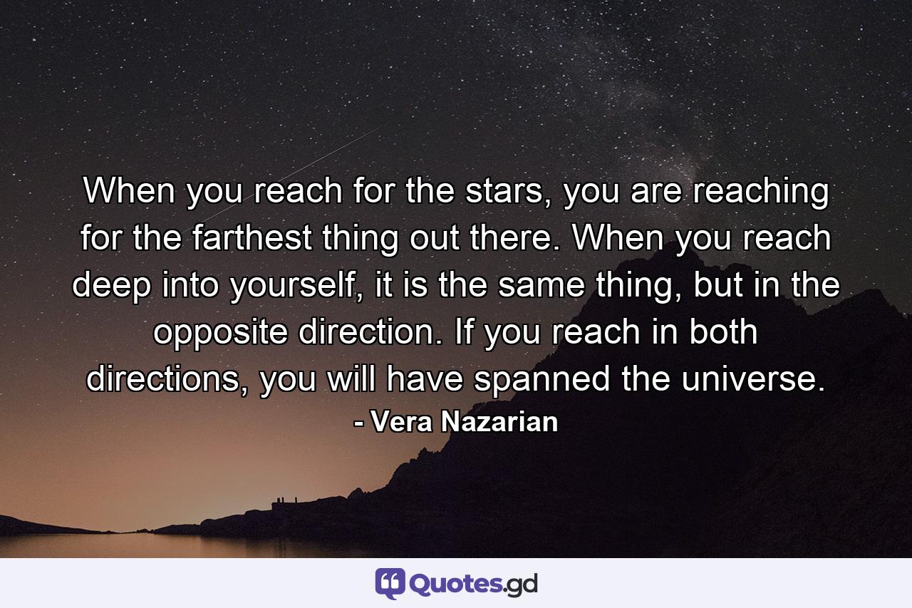 When you reach for the stars, you are reaching for the farthest thing out there. When you reach deep into yourself, it is the same thing, but in the opposite direction. If you reach in both directions, you will have spanned the universe. - Quote by Vera Nazarian