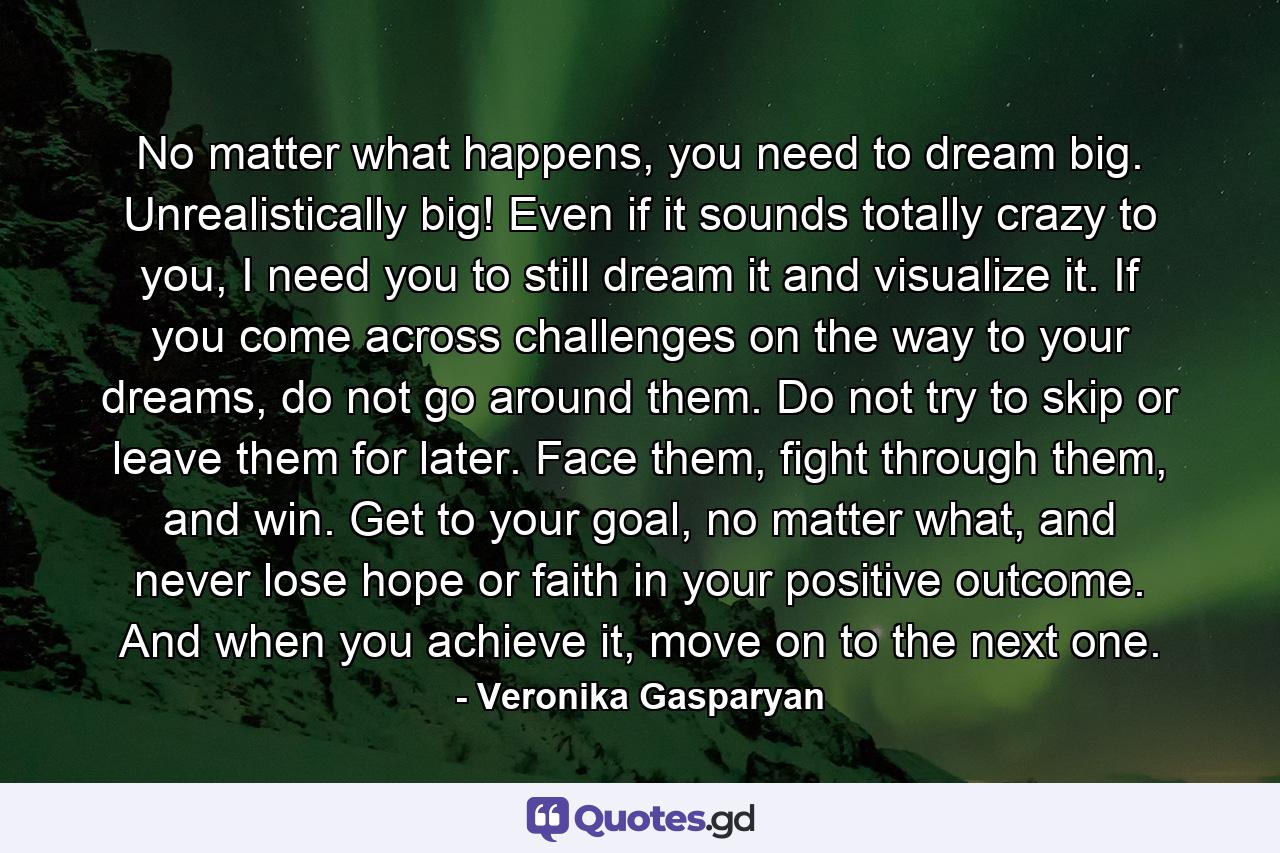 No matter what happens, you need to dream big. Unrealistically big! Even if it sounds totally crazy to you, I need you to still dream it and visualize it. If you come across challenges on the way to your dreams, do not go around them. Do not try to skip or leave them for later. Face them, fight through them, and win. Get to your goal, no matter what, and never lose hope or faith in your positive outcome. And when you achieve it, move on to the next one. - Quote by Veronika Gasparyan