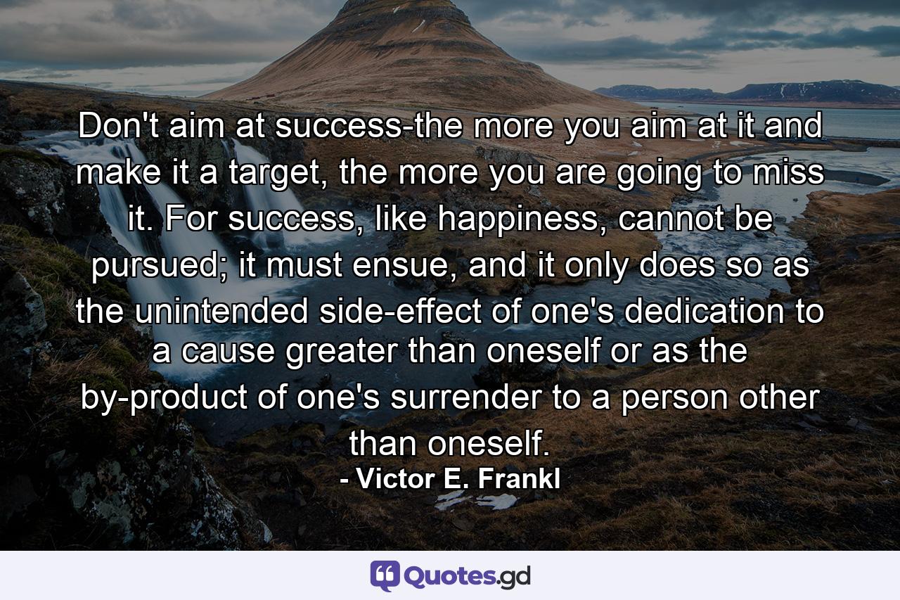 Don't aim at success-the more you aim at it and make it a target, the more you are going to miss it. For success, like happiness, cannot be pursued; it must ensue, and it only does so as the unintended side-effect of one's dedication to a cause greater than oneself or as the by-product of one's surrender to a person other than oneself. - Quote by Victor E. Frankl