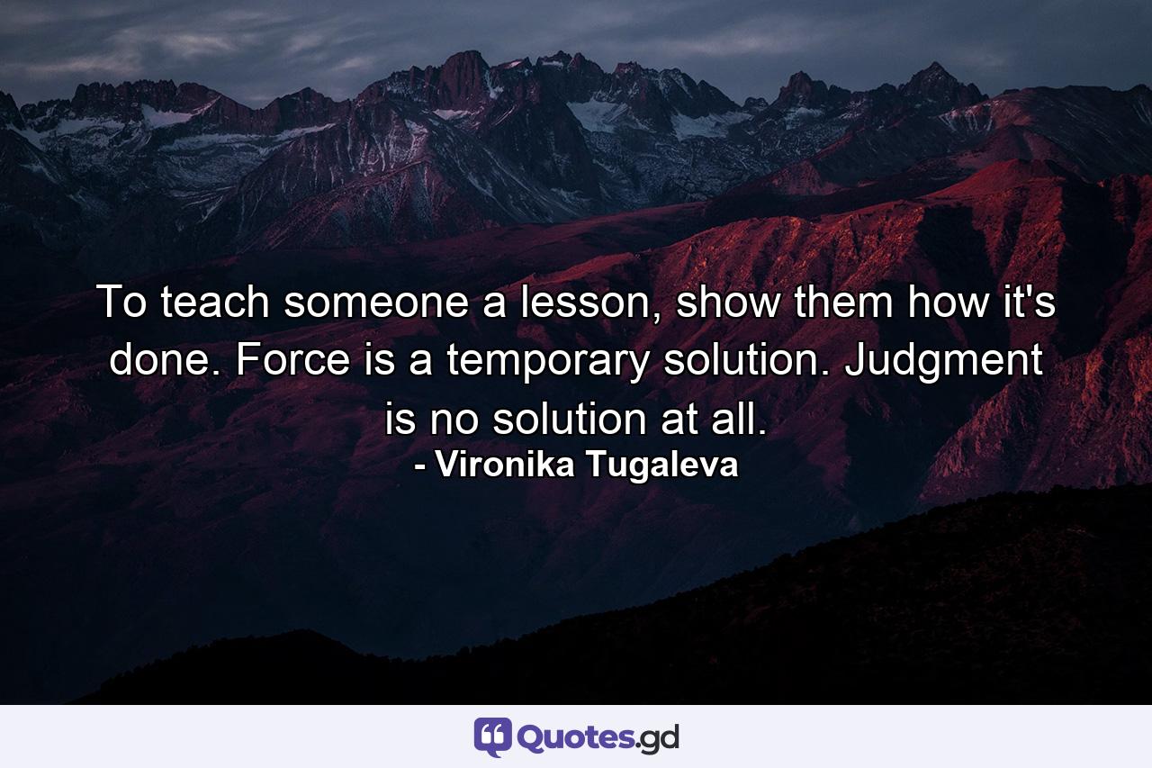 To teach someone a lesson, show them how it's done. Force is a temporary solution. Judgment is no solution at all. - Quote by Vironika Tugaleva