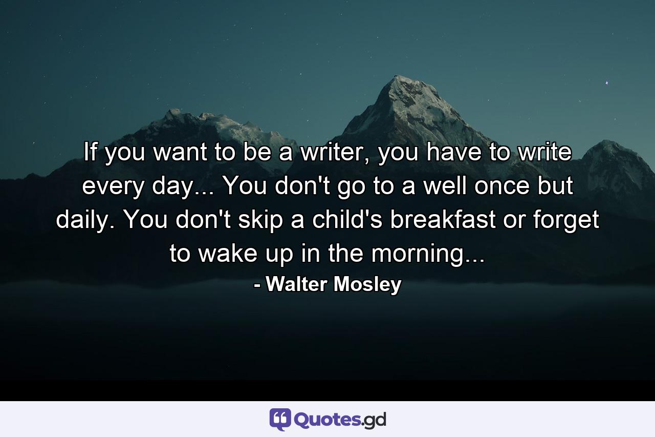 If you want to be a writer, you have to write every day... You don't go to a well once but daily. You don't skip a child's breakfast or forget to wake up in the morning... - Quote by Walter Mosley