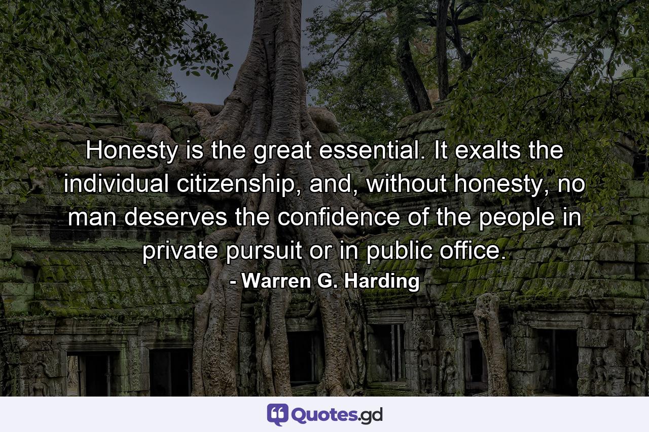 Honesty is the great essential. It exalts the individual citizenship, and, without honesty, no man deserves the confidence of the people in private pursuit or in public office. - Quote by Warren G. Harding