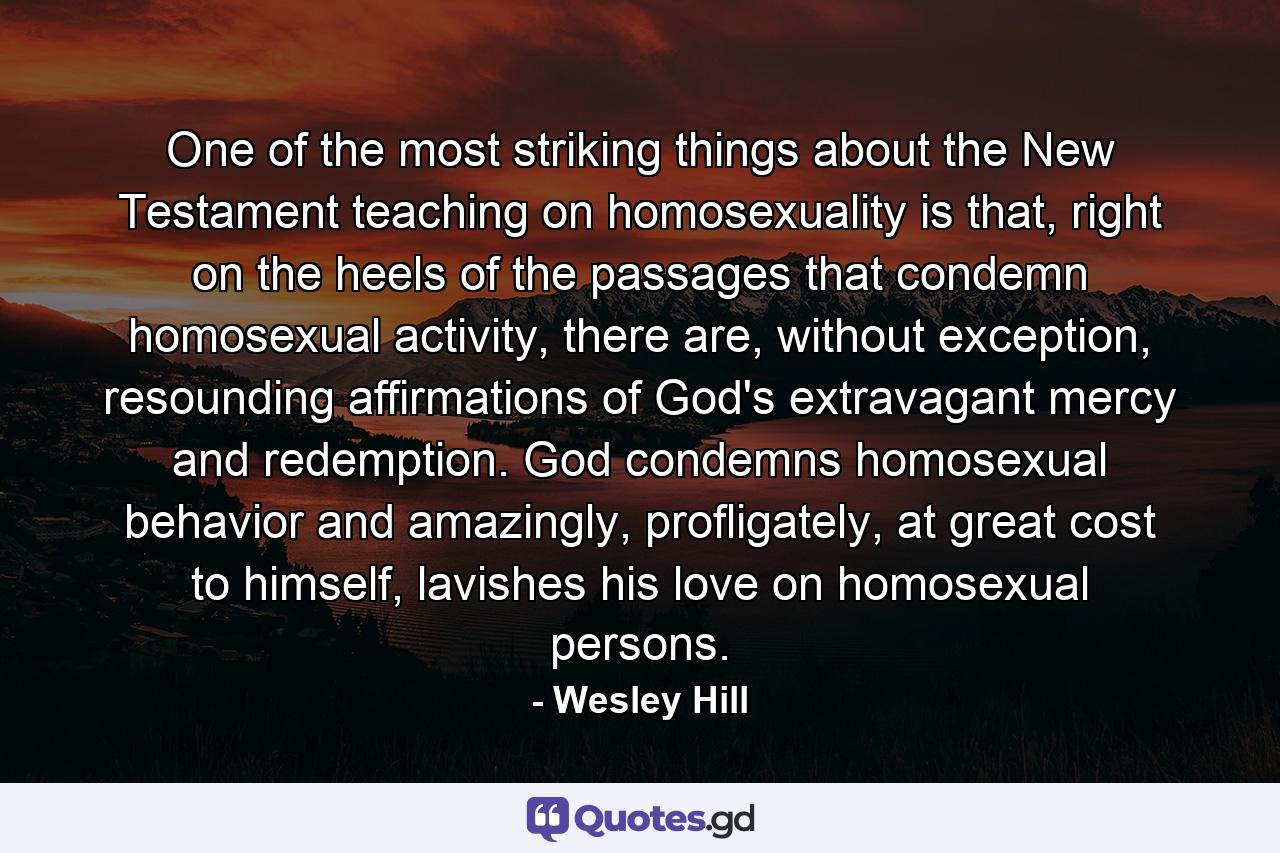 One of the most striking things about the New Testament teaching on homosexuality is that, right on the heels of the passages that condemn homosexual activity, there are, without exception, resounding affirmations of God's extravagant mercy and redemption. God condemns homosexual behavior and amazingly, profligately, at great cost to himself, lavishes his love on homosexual persons. - Quote by Wesley Hill