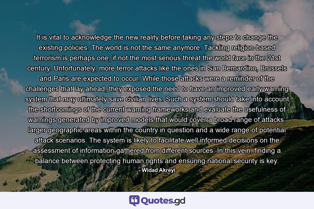 It is vital to acknowledge the new reality before taking any steps to change the existing policies. The world is not the same anymore. Tackling religion-based terrorism is perhaps one, if not the most serious threat the world face in the 21st century. Unfortunately, more terror attacks like the ones in San Bernardino, Brussels and Paris are expected to occur. While those attacks were a reminder of the challenges that lay ahead, they exposed the need to have an improved early warning system that may ultimately save civilian lives. Such a system should take into account the shortcomings of the current warning frameworks and evaluate the usefulness of warnings generated by improved models that would cover a broad range of attacks, larger geographic areas within the country in question and a wide range of potential attack scenarios. The system is likely to facilitate well informed decisions on the assessment of information gathered from different sources. In this vein, finding a balance between protecting human rights and ensuring national security is key. - Quote by Widad Akreyi