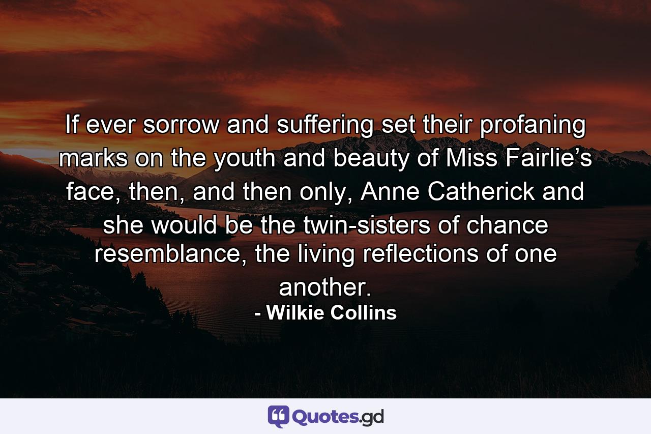 If ever sorrow and suffering set their profaning marks on the youth and beauty of Miss Fairlie’s face, then, and then only, Anne Catherick and she would be the twin-sisters of chance resemblance, the living reflections of one another. - Quote by Wilkie Collins