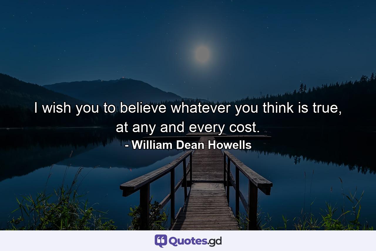 I wish you to believe whatever you think is true, at any and every cost. - Quote by William Dean Howells