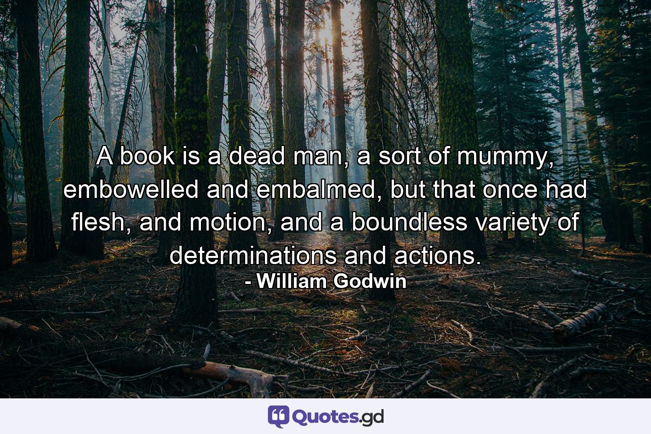 A book is a dead man, a sort of mummy, embowelled and embalmed, but that once had flesh, and motion, and a boundless variety of determinations and actions. - Quote by William Godwin