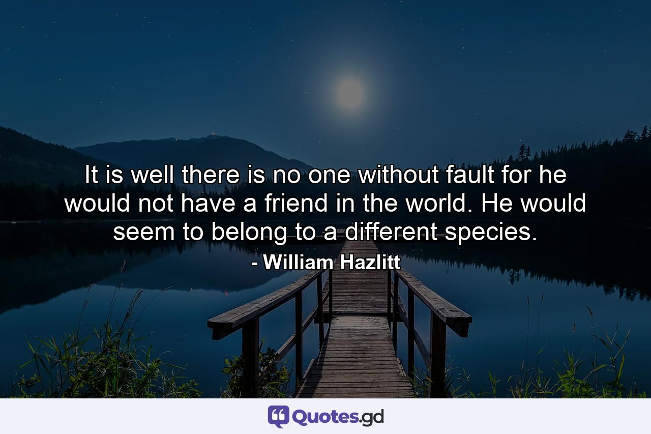 It is well there is no one without fault  for he would not have a friend in the world. He would seem to belong to a different species. - Quote by William Hazlitt