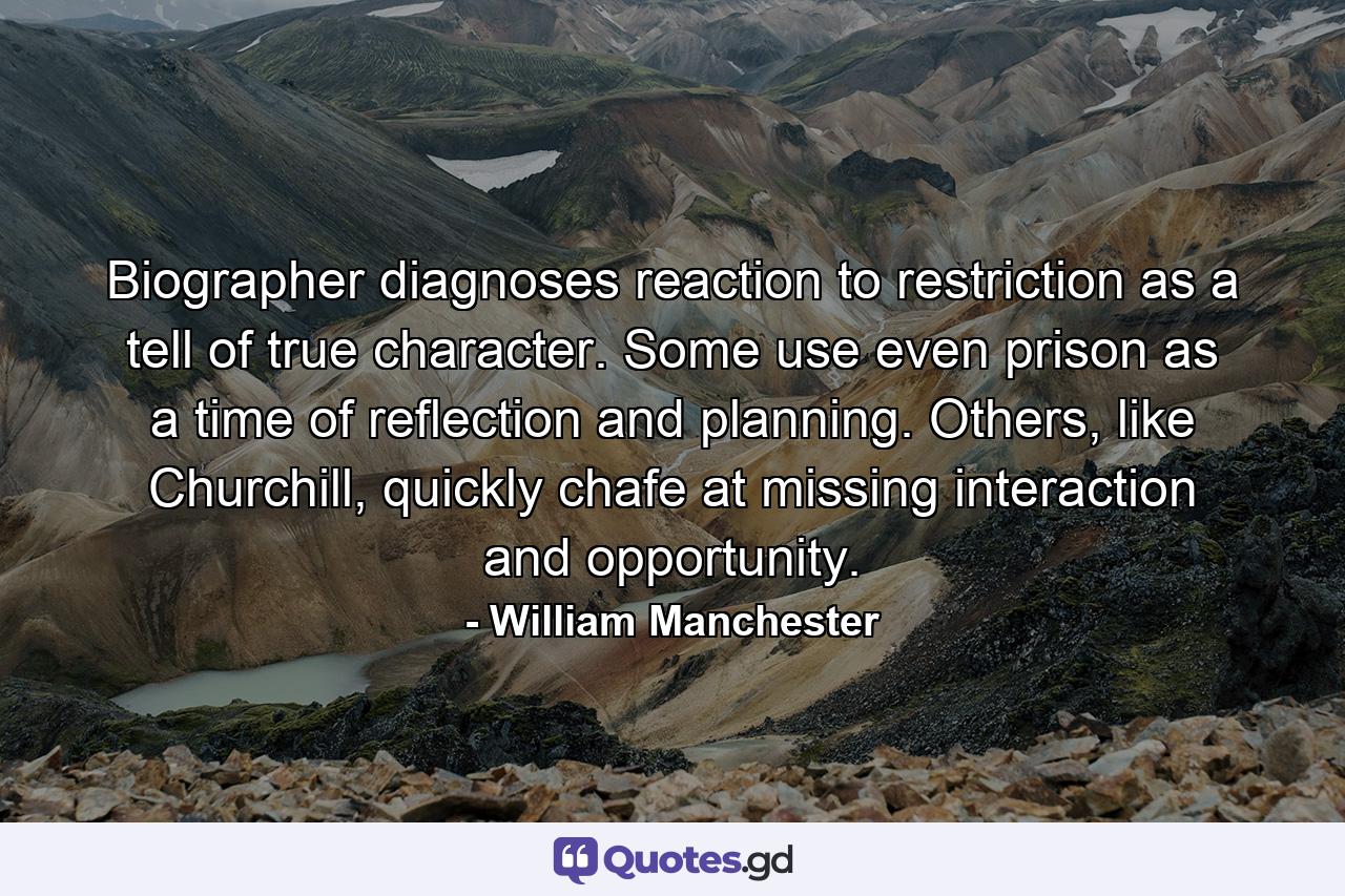 Biographer diagnoses reaction to restriction as a tell of true character. Some use even prison as a time of reflection and planning. Others, like Churchill, quickly chafe at missing interaction and opportunity. - Quote by William Manchester