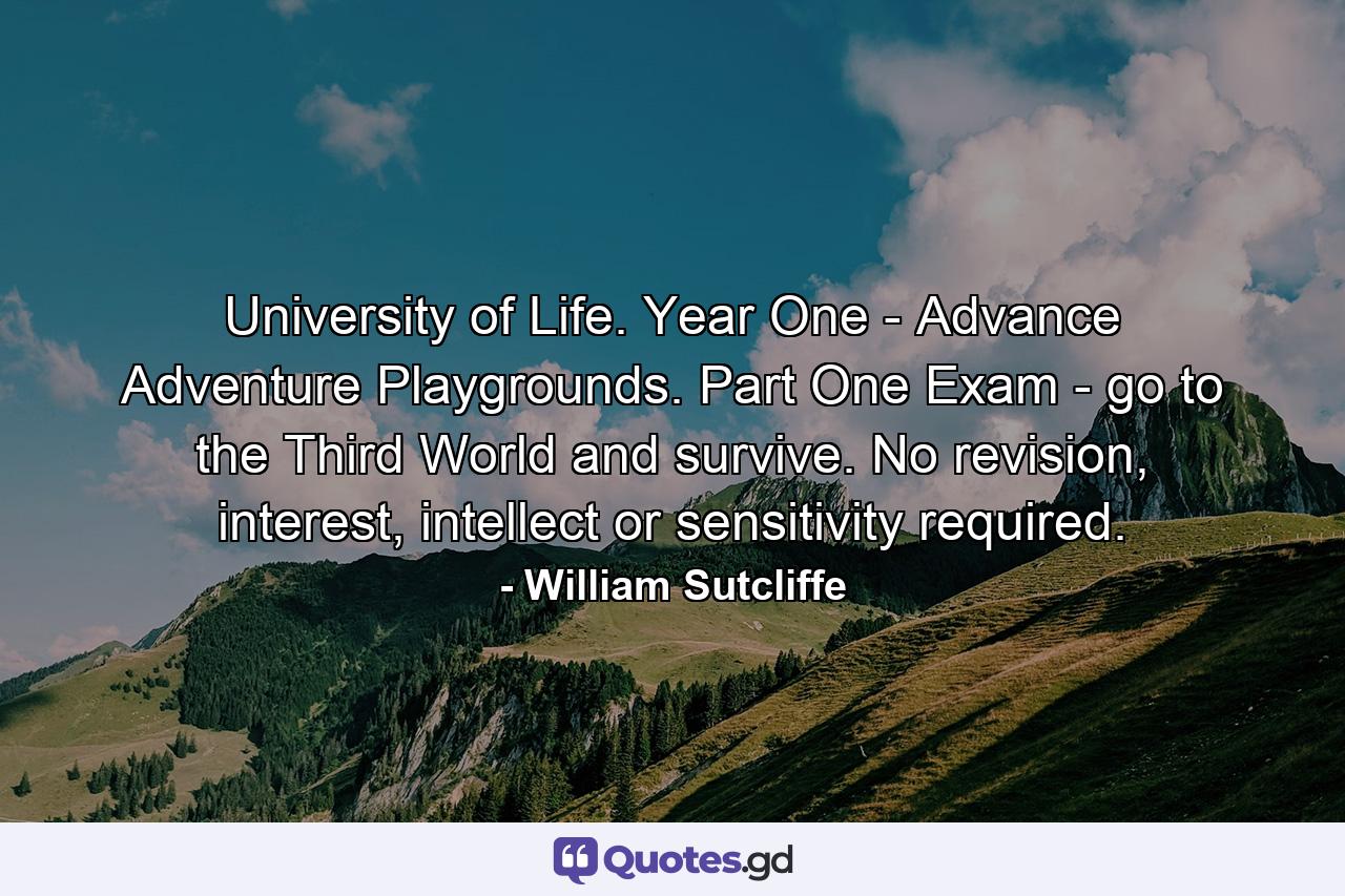 University of Life. Year One - Advance Adventure Playgrounds. Part One Exam - go to the Third World and survive. No revision, interest, intellect or sensitivity required. - Quote by William Sutcliffe