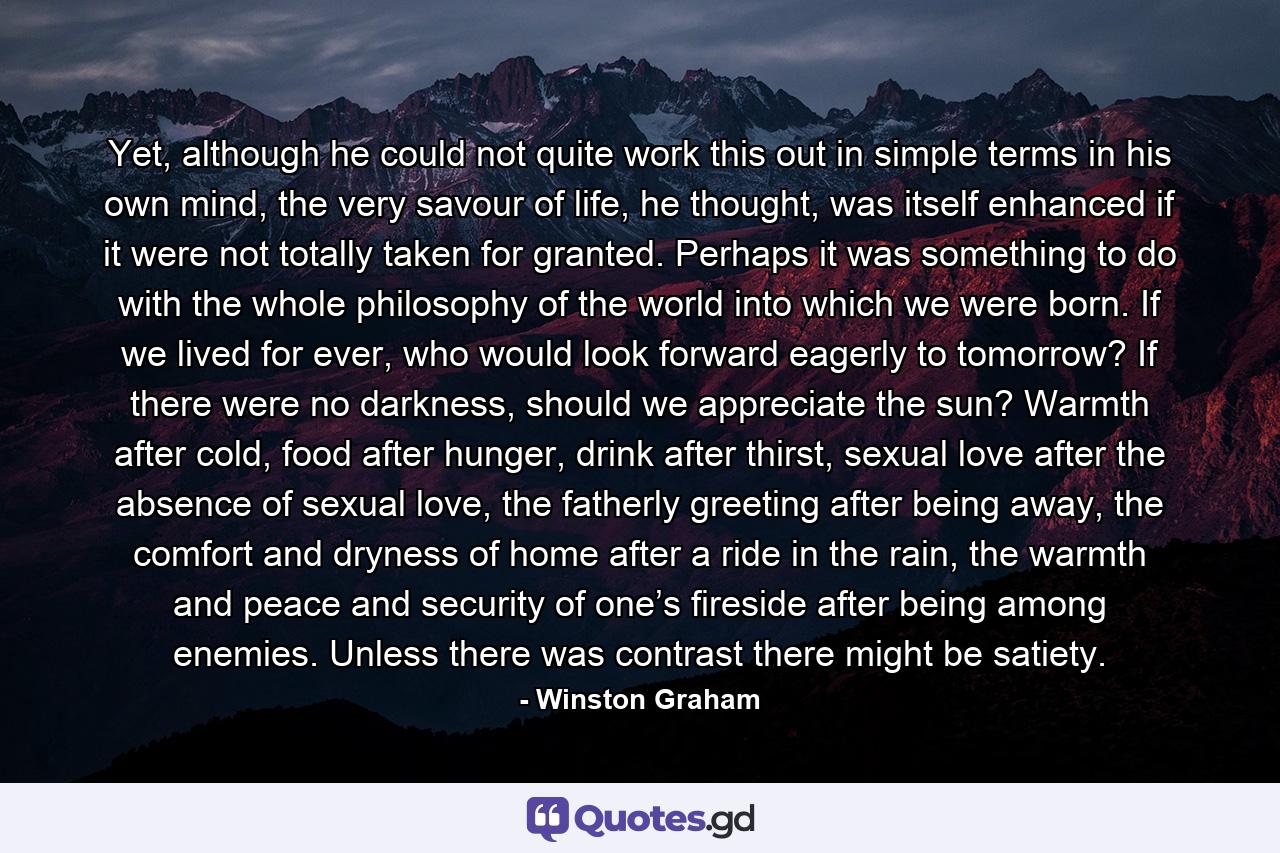 Yet, although he could not quite work this out in simple terms in his own mind, the very savour of life, he thought, was itself enhanced if it were not totally taken for granted. Perhaps it was something to do with the whole philosophy of the world into which we were born. If we lived for ever, who would look forward eagerly to tomorrow? If there were no darkness, should we appreciate the sun? Warmth after cold, food after hunger, drink after thirst, sexual love after the absence of sexual love, the fatherly greeting after being away, the comfort and dryness of home after a ride in the rain, the warmth and peace and security of one’s fireside after being among enemies. Unless there was contrast there might be satiety. - Quote by Winston Graham