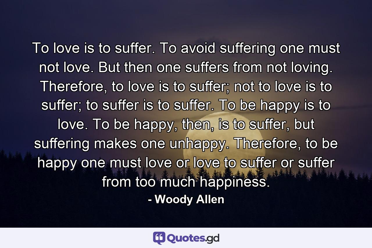 To love is to suffer. To avoid suffering one must not love. But then one suffers from not loving. Therefore, to love is to suffer; not to love is to suffer; to suffer is to suffer. To be happy is to love. To be happy, then, is to suffer, but suffering makes one unhappy. Therefore, to be happy one must love or love to suffer or suffer from too much happiness. - Quote by Woody Allen