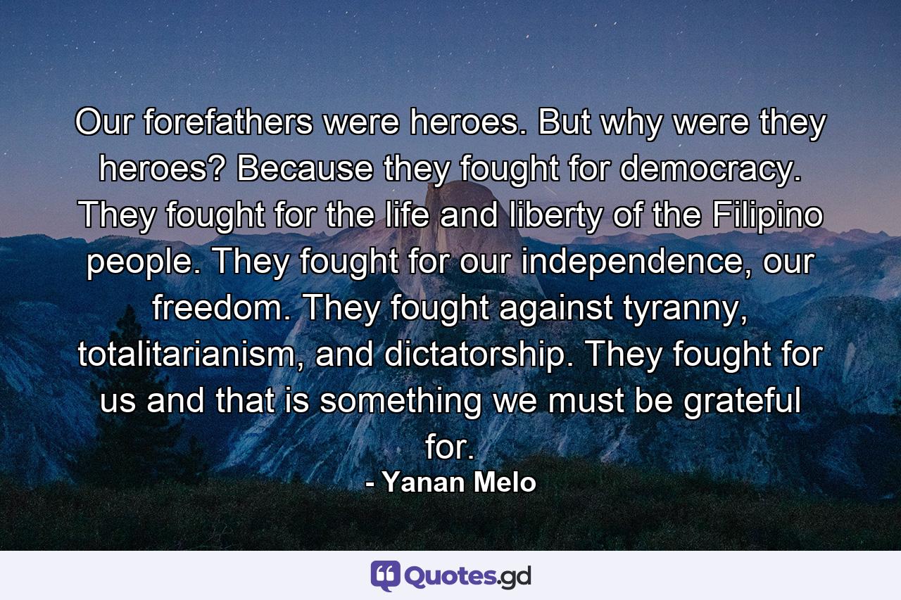 Our forefathers were heroes. But why were they heroes? Because they fought for democracy. They fought for the life and liberty of the Filipino people. They fought for our independence, our freedom. They fought against tyranny, totalitarianism, and dictatorship. They fought for us and that is something we must be grateful for. - Quote by Yanan Melo