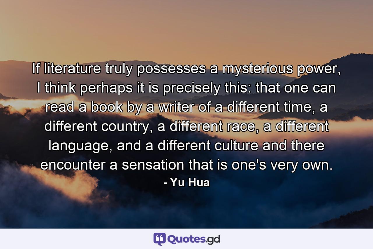 If literature truly possesses a mysterious power, I think perhaps it is precisely this: that one can read a book by a writer of a different time, a different country, a different race, a different language, and a different culture and there encounter a sensation that is one's very own. - Quote by Yu Hua