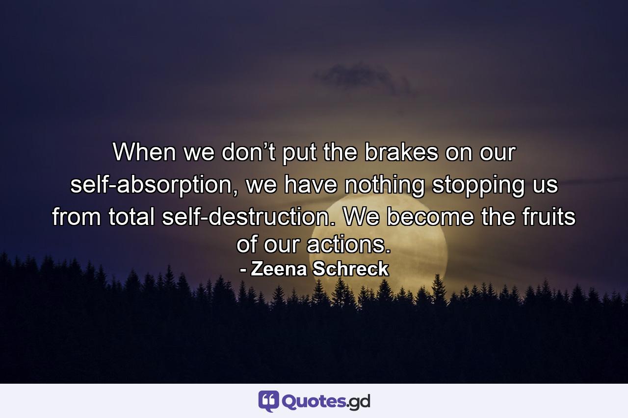 When we don’t put the brakes on our self-absorption, we have nothing stopping us from total self-destruction. We become the fruits of our actions. - Quote by Zeena Schreck