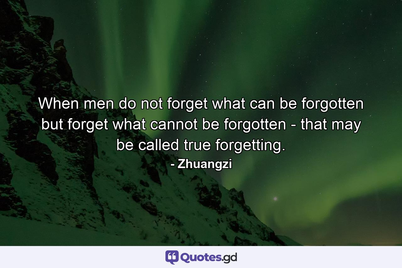 When men do not forget what can be forgotten but forget what cannot be forgotten - that may be called true forgetting. - Quote by Zhuangzi