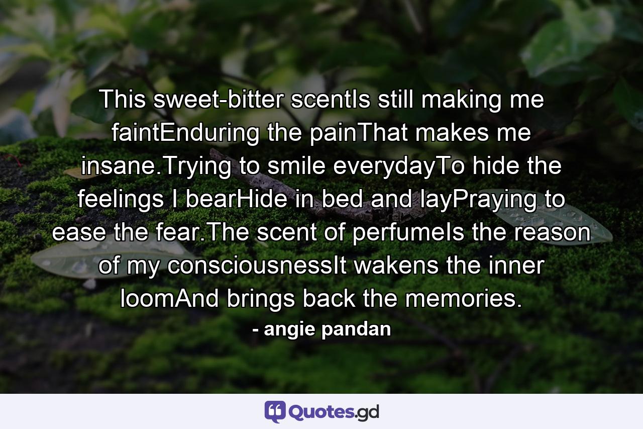 This sweet-bitter scentIs still making me faintEnduring the painThat makes me insane.Trying to smile everydayTo hide the feelings I bearHide in bed and layPraying to ease the fear.The scent of perfumeIs the reason of my consciousnessIt wakens the inner loomAnd brings back the memories. - Quote by angie pandan