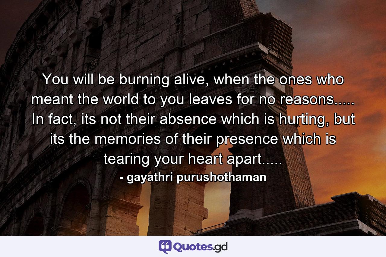 You will be burning alive, when the ones who meant the world to you leaves for no reasons..... In fact, its not their absence which is hurting, but its the memories of their presence which is tearing your heart apart..... - Quote by gayathri purushothaman