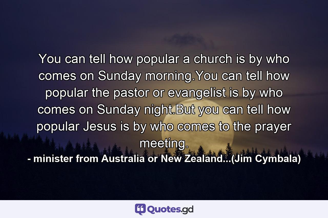 You can tell how popular a church is by who comes on Sunday morning.You can tell how popular the pastor or evangelist is by who comes on Sunday night.But you can tell how popular Jesus is by who comes to the prayer meeting. - Quote by minister from Australia or New Zealand...(Jim Cymbala)