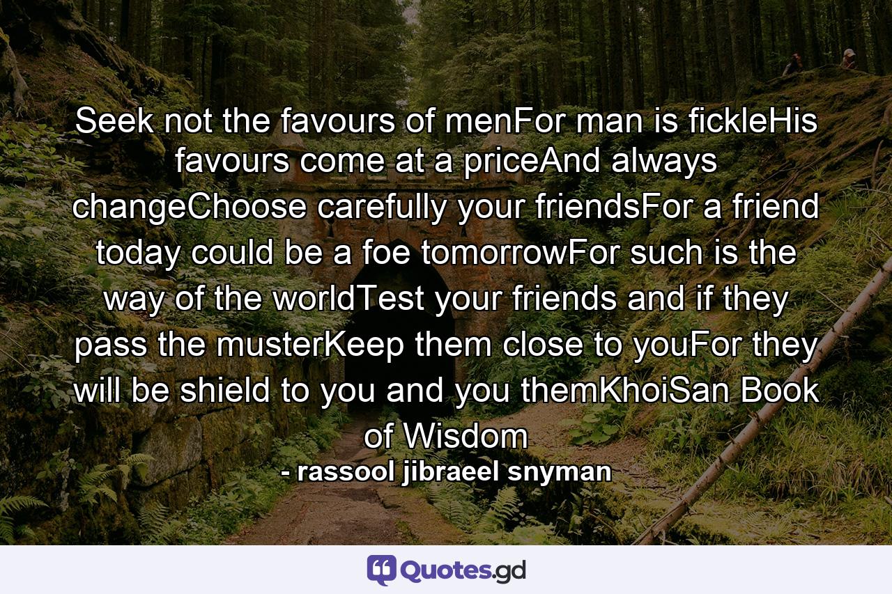 Seek not the favours of menFor man is fickleHis favours come at a priceAnd always changeChoose carefully your friendsFor a friend today could be a foe tomorrowFor such is the way of the worldTest your friends and if they pass the musterKeep them close to youFor they will be shield to you and you themKhoiSan Book of Wisdom - Quote by rassool jibraeel snyman