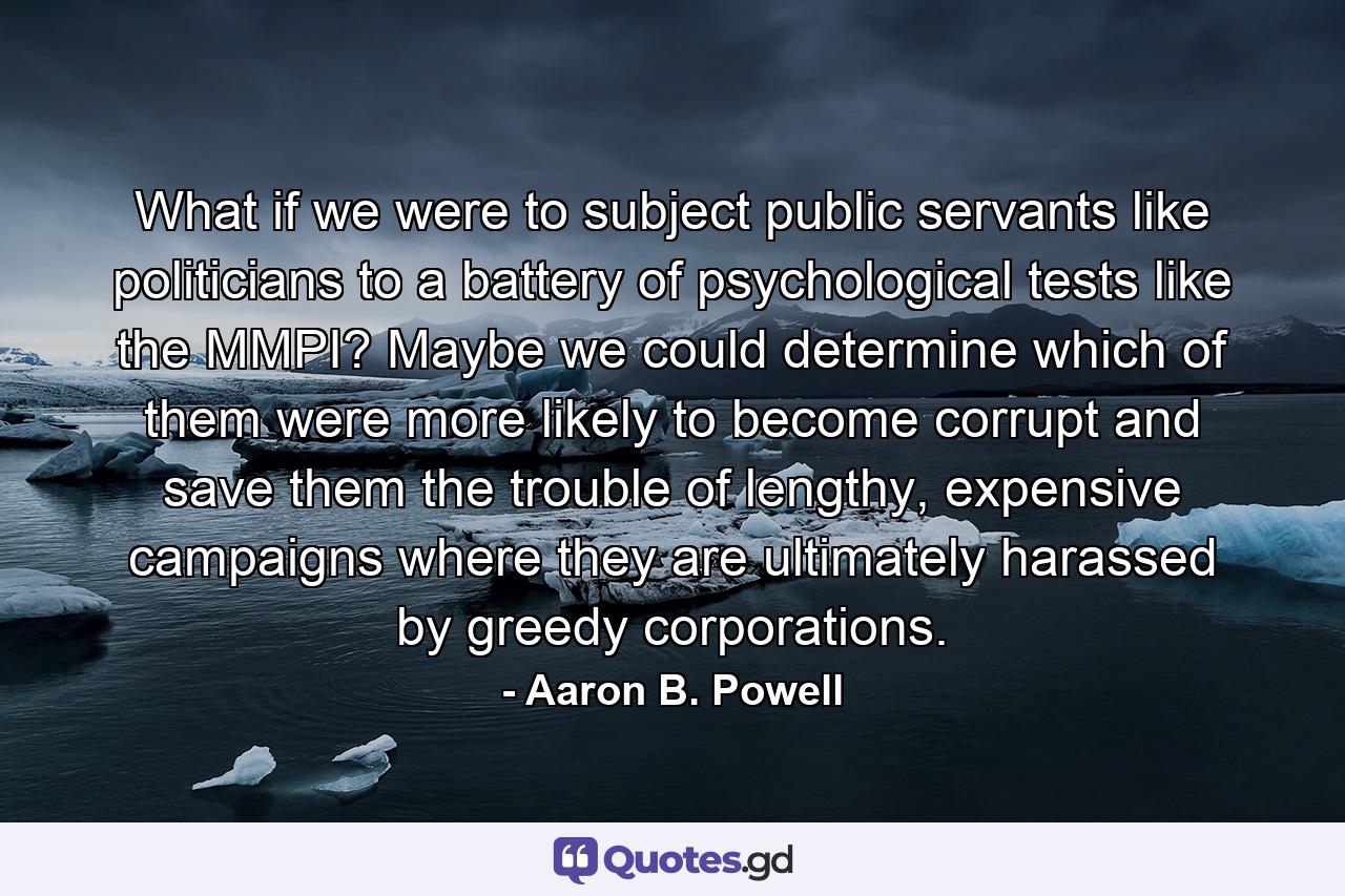 What if we were to subject public servants like politicians to a battery of psychological tests like the MMPI? Maybe we could determine which of them were more likely to become corrupt and save them the trouble of lengthy, expensive campaigns where they are ultimately harassed by greedy corporations. - Quote by Aaron B. Powell