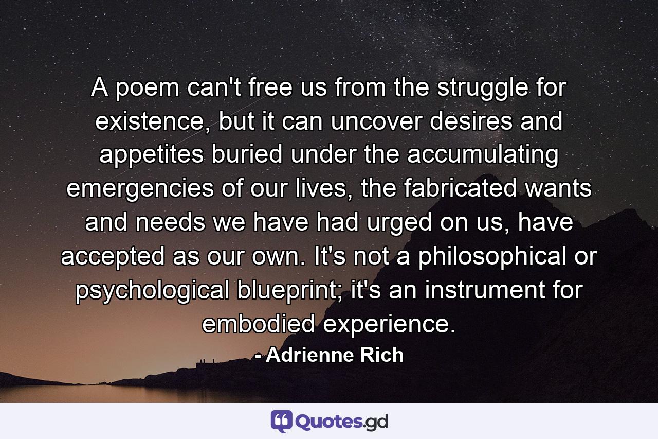 A poem can't free us from the struggle for existence, but it can uncover desires and appetites buried under the accumulating emergencies of our lives, the fabricated wants and needs we have had urged on us, have accepted as our own. It's not a philosophical or psychological blueprint; it's an instrument for embodied experience. - Quote by Adrienne Rich
