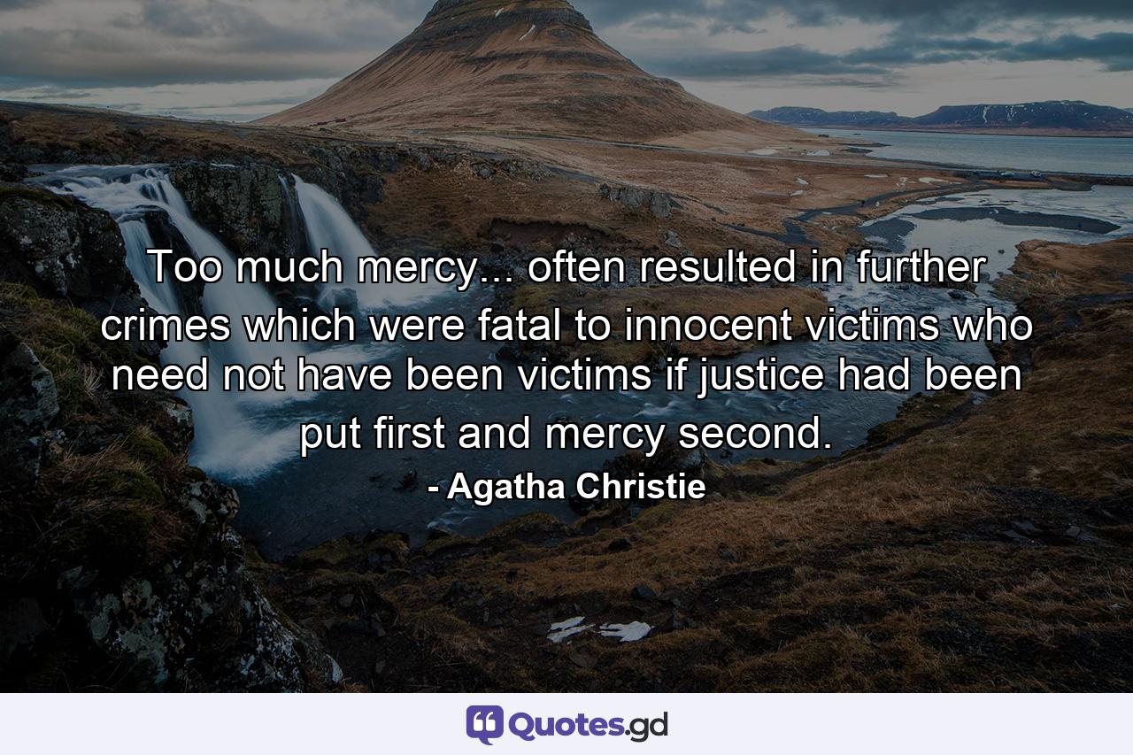 Too much mercy... often resulted in further crimes which were fatal to innocent victims who need not have been victims if justice had been put first and mercy second. - Quote by Agatha Christie