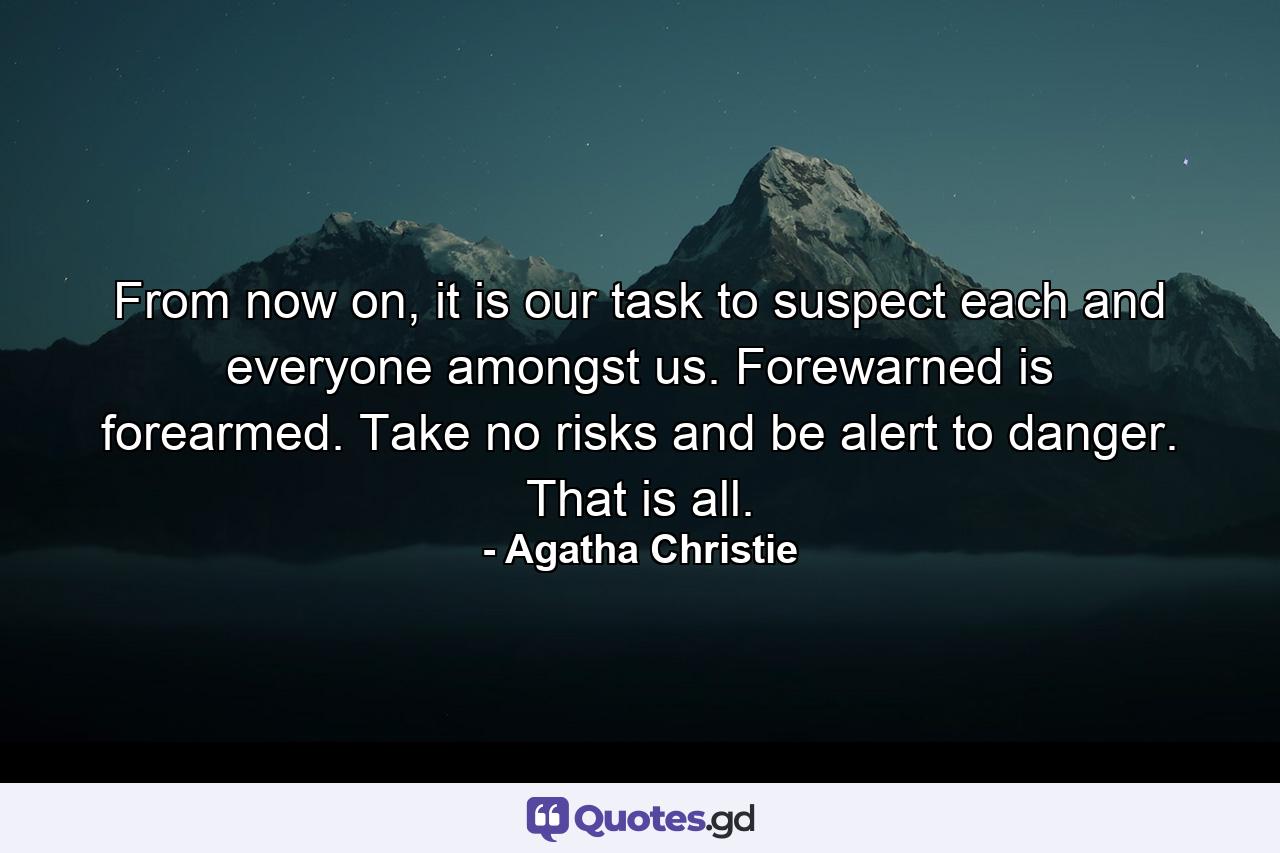 From now on, it is our task to suspect each and everyone amongst us. Forewarned is forearmed. Take no risks and be alert to danger. That is all. - Quote by Agatha Christie