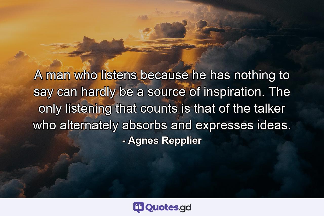 A man who listens because he has nothing to say can hardly be a source of inspiration. The only listening that counts is that of the talker who alternately absorbs and expresses ideas. - Quote by Agnes Repplier