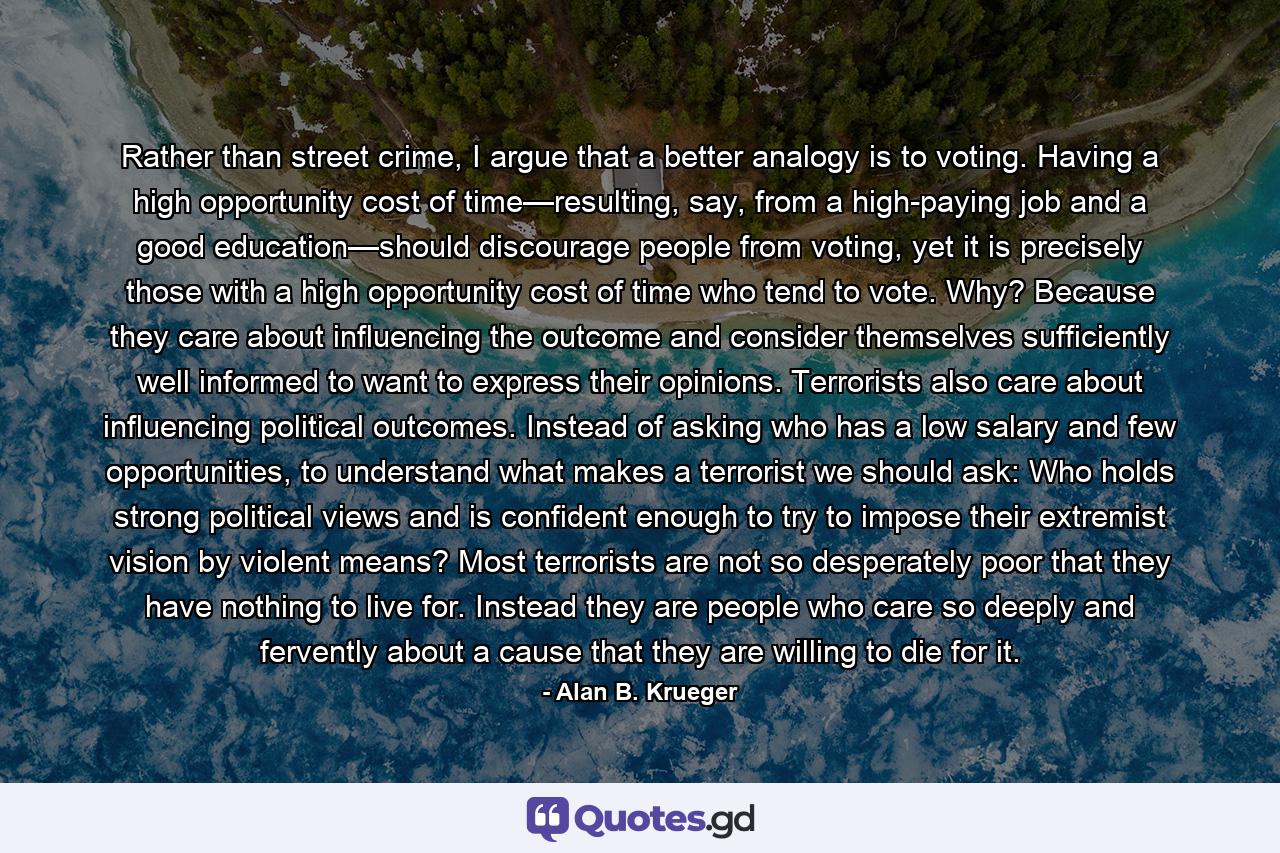 Rather than street crime, I argue that a better analogy is to voting. Having a high opportunity cost of time—resulting, say, from a high-paying job and a good education—should discourage people from voting, yet it is precisely those with a high opportunity cost of time who tend to vote. Why? Because they care about influencing the outcome and consider themselves sufficiently well informed to want to express their opinions. Terrorists also care about influencing political outcomes. Instead of asking who has a low salary and few opportunities, to understand what makes a terrorist we should ask: Who holds strong political views and is confident enough to try to impose their extremist vision by violent means? Most terrorists are not so desperately poor that they have nothing to live for. Instead they are people who care so deeply and fervently about a cause that they are willing to die for it. - Quote by Alan B. Krueger