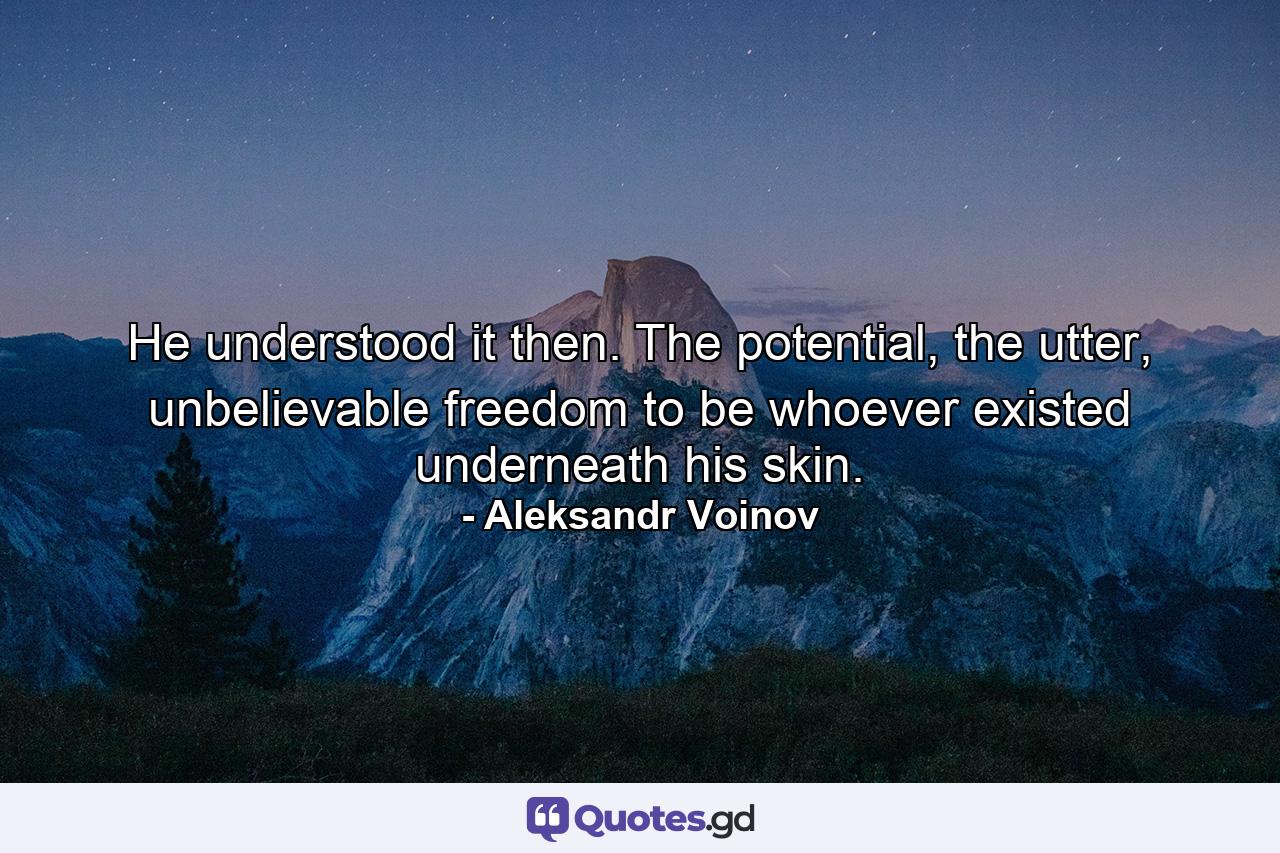 He understood it then. The potential, the utter, unbelievable freedom to be whoever existed underneath his skin. - Quote by Aleksandr Voinov