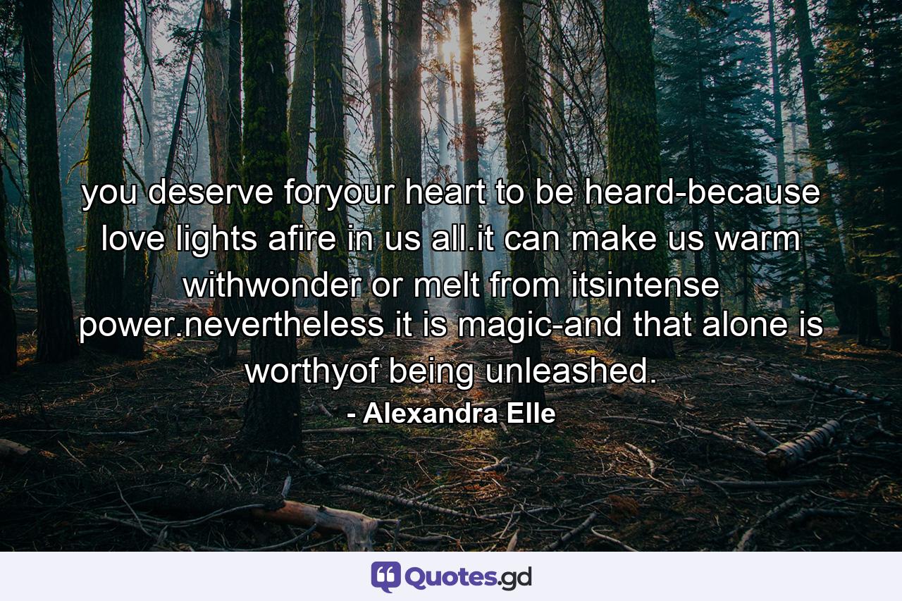 you deserve foryour heart to be heard-because love lights afire in us all.it can make us warm withwonder or melt from itsintense power.nevertheless it is magic-and that alone is worthyof being unleashed. - Quote by Alexandra Elle