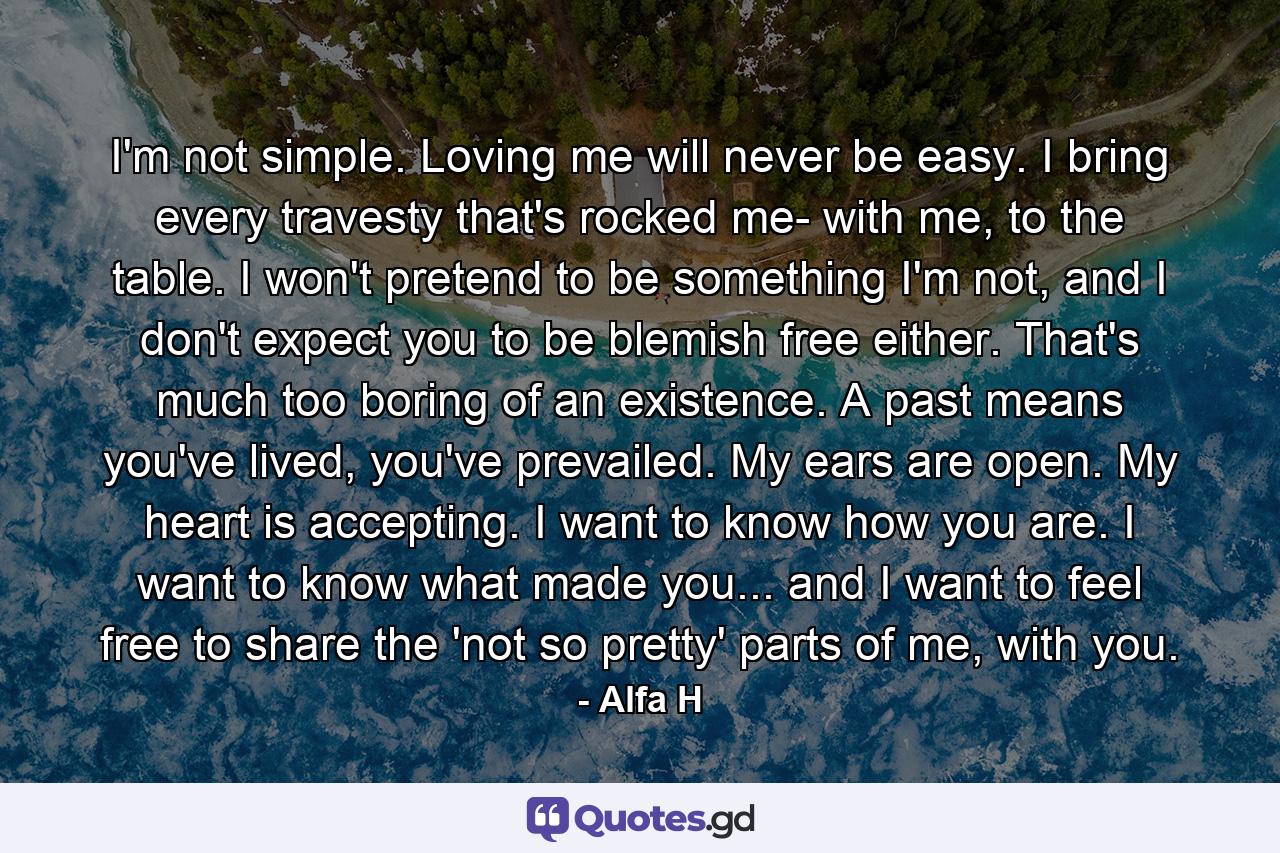 I'm not simple. Loving me will never be easy. I bring every travesty that's rocked me- with me, to the table. I won't pretend to be something I'm not, and I don't expect you to be blemish free either. That's much too boring of an existence. A past means you've lived, you've prevailed. My ears are open. My heart is accepting. I want to know how you are. I want to know what made you... and I want to feel free to share the 'not so pretty' parts of me, with you. - Quote by Alfa H