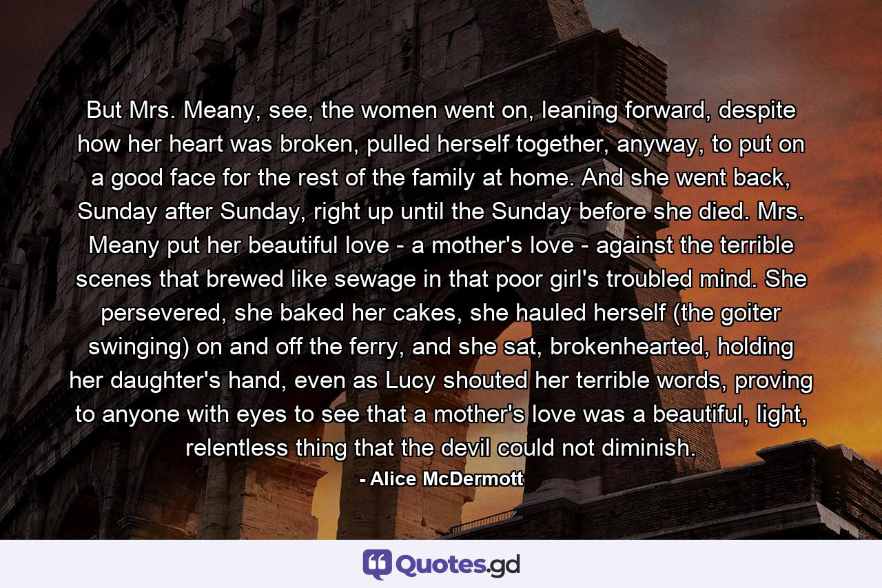 But Mrs. Meany, see, the women went on, leaning forward, despite how her heart was broken, pulled herself together, anyway, to put on a good face for the rest of the family at home. And she went back, Sunday after Sunday, right up until the Sunday before she died. Mrs. Meany put her beautiful love - a mother's love - against the terrible scenes that brewed like sewage in that poor girl's troubled mind. She persevered, she baked her cakes, she hauled herself (the goiter swinging) on and off the ferry, and she sat, brokenhearted, holding her daughter's hand, even as Lucy shouted her terrible words, proving to anyone with eyes to see that a mother's love was a beautiful, light, relentless thing that the devil could not diminish. - Quote by Alice McDermott