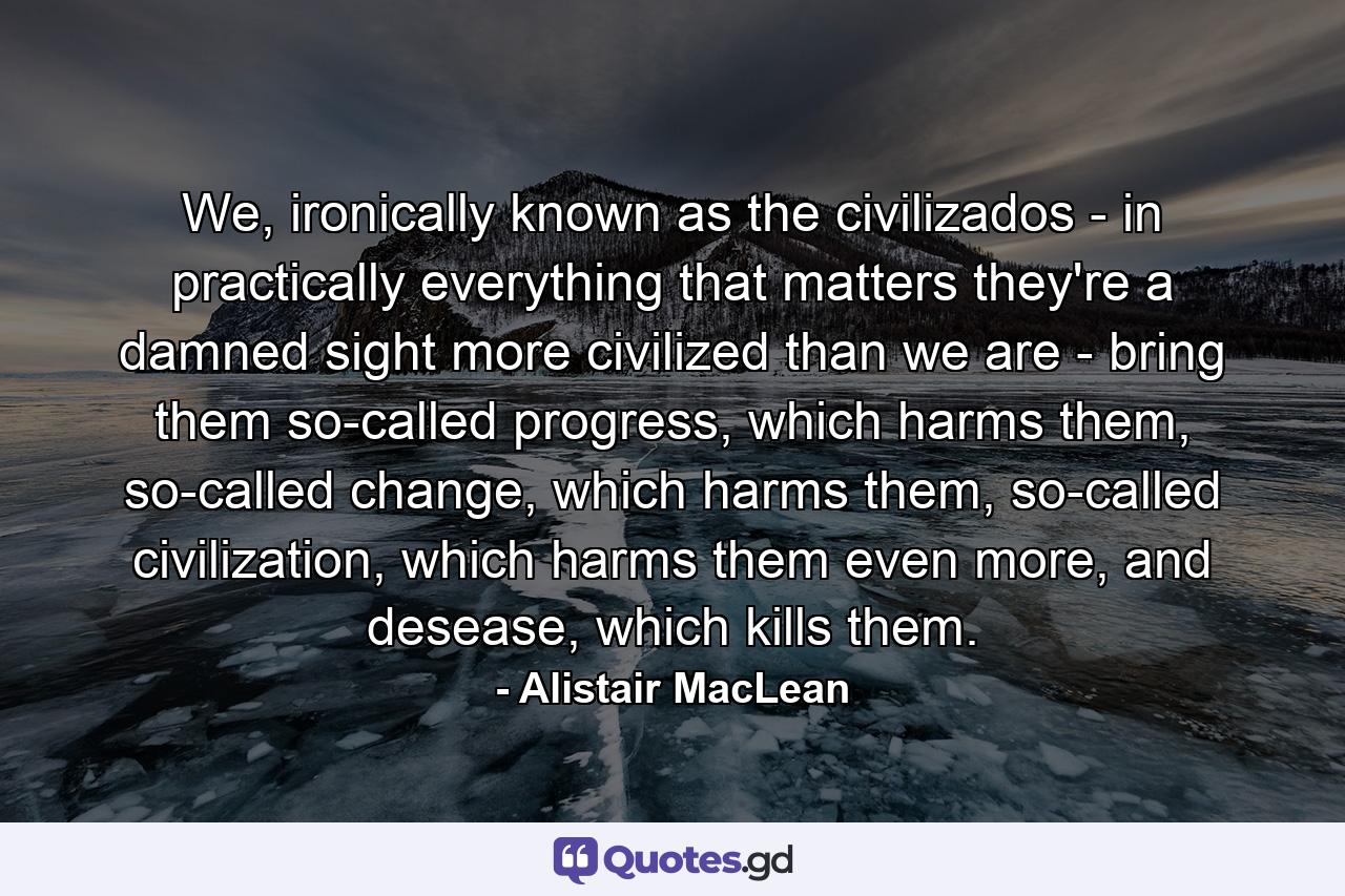 We, ironically known as the civilizados - in practically everything that matters they're a damned sight more civilized than we are - bring them so-called progress, which harms them, so-called change, which harms them, so-called civilization, which harms them even more, and desease, which kills them. - Quote by Alistair MacLean