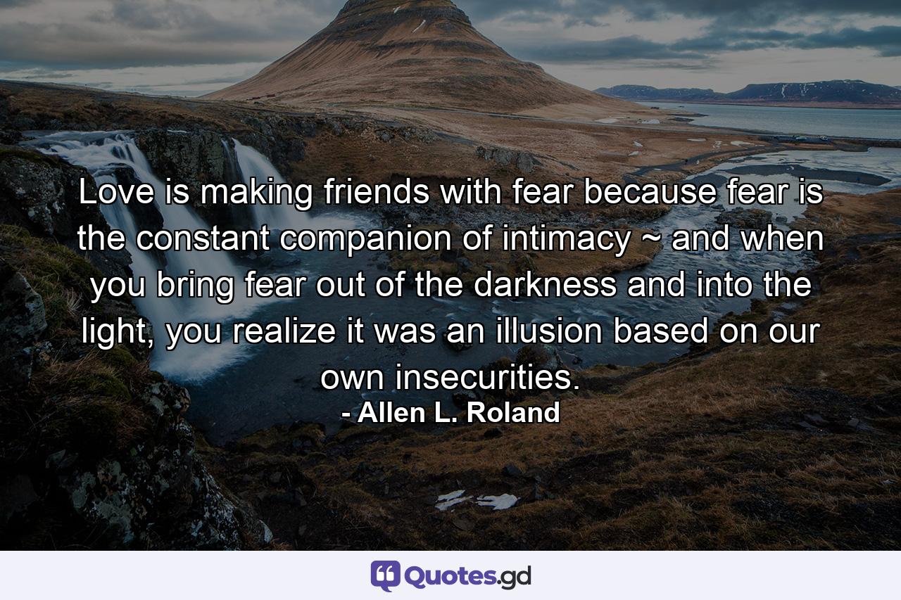 Love is making friends with fear because fear is the constant companion of intimacy ~ and when you bring fear out of the darkness and into the light, you realize it was an illusion based on our own insecurities. - Quote by Allen L. Roland