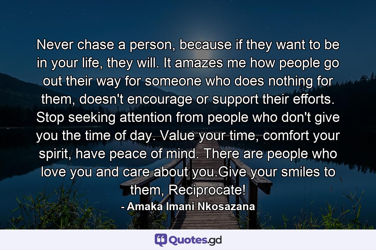 Never chase a person, because if they want to be in your life, they will. It amazes me how people go out their way for someone who does nothing for them, doesn't encourage or support their efforts. Stop seeking attention from people who don't give you the time of day. Value your time, comfort your spirit, have peace of mind. There are people who love you and care about you.Give your smiles to them, Reciprocate! - Quote by Amaka Imani Nkosazana