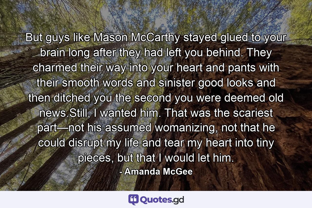 But guys like Mason McCarthy stayed glued to your brain long after they had left you behind. They charmed their way into your heart and pants with their smooth words and sinister good looks and then ditched you the second you were deemed old news.Still, I wanted him. That was the scariest part—not his assumed womanizing, not that he could disrupt my life and tear my heart into tiny pieces, but that I would let him. - Quote by Amanda McGee