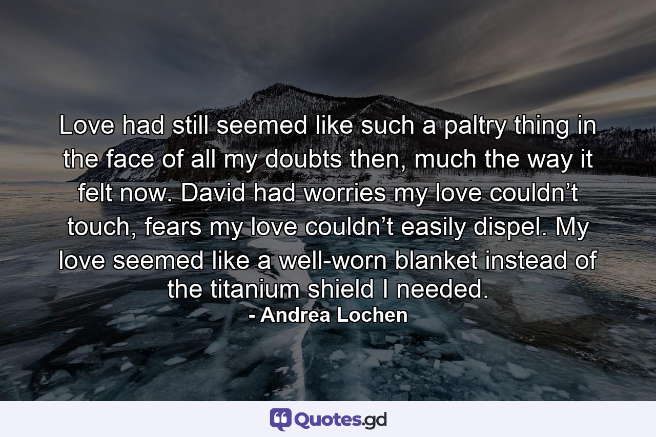 Love had still seemed like such a paltry thing in the face of all my doubts then, much the way it felt now. David had worries my love couldn’t touch, fears my love couldn’t easily dispel. My love seemed like a well-worn blanket instead of the titanium shield I needed. - Quote by Andrea Lochen