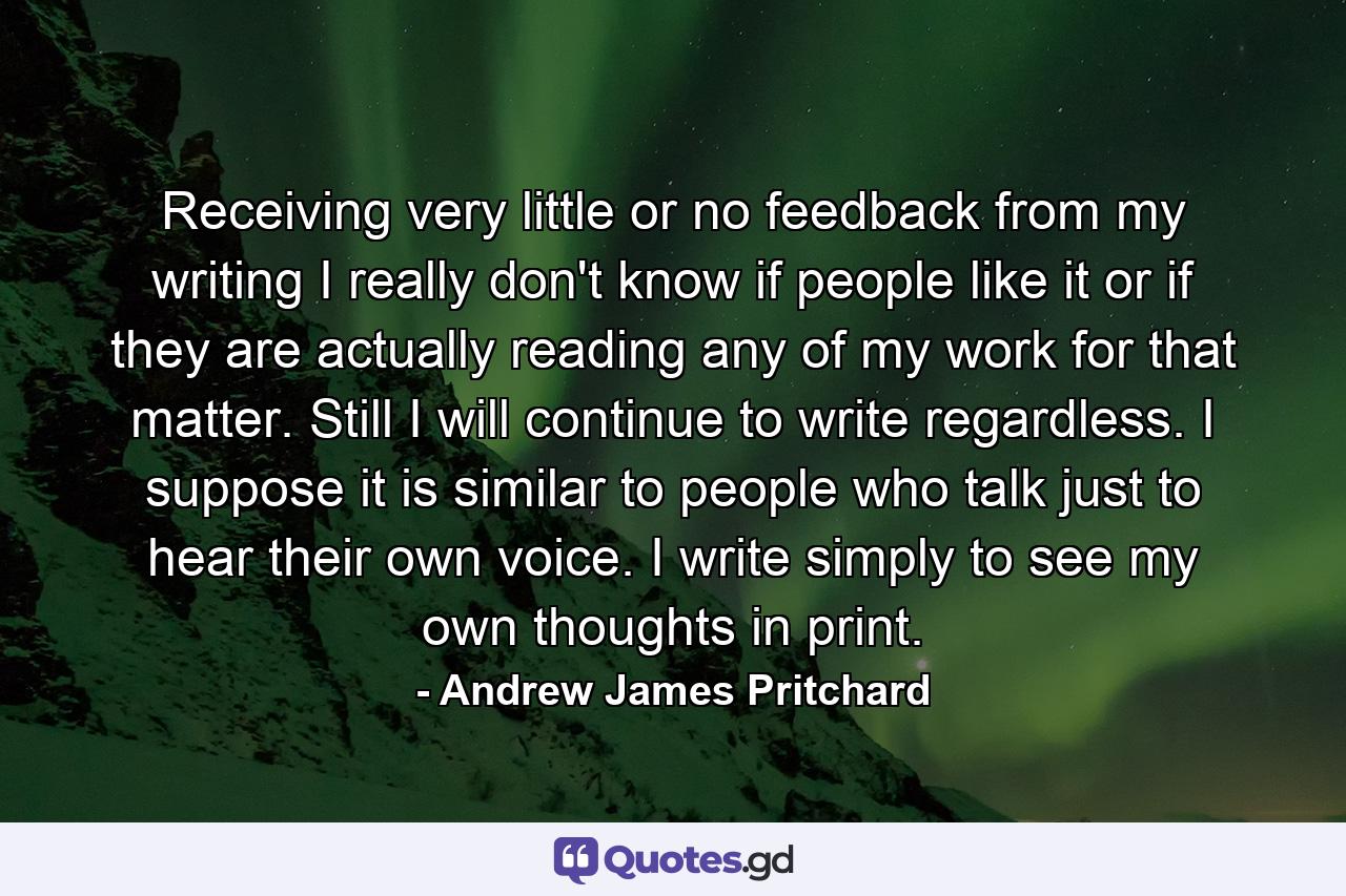 Receiving very little or no feedback from my writing I really don't know if people like it or if they are actually reading any of my work for that matter. Still I will continue to write regardless. I suppose it is similar to people who talk just to hear their own voice. I write simply to see my own thoughts in print. - Quote by Andrew James Pritchard
