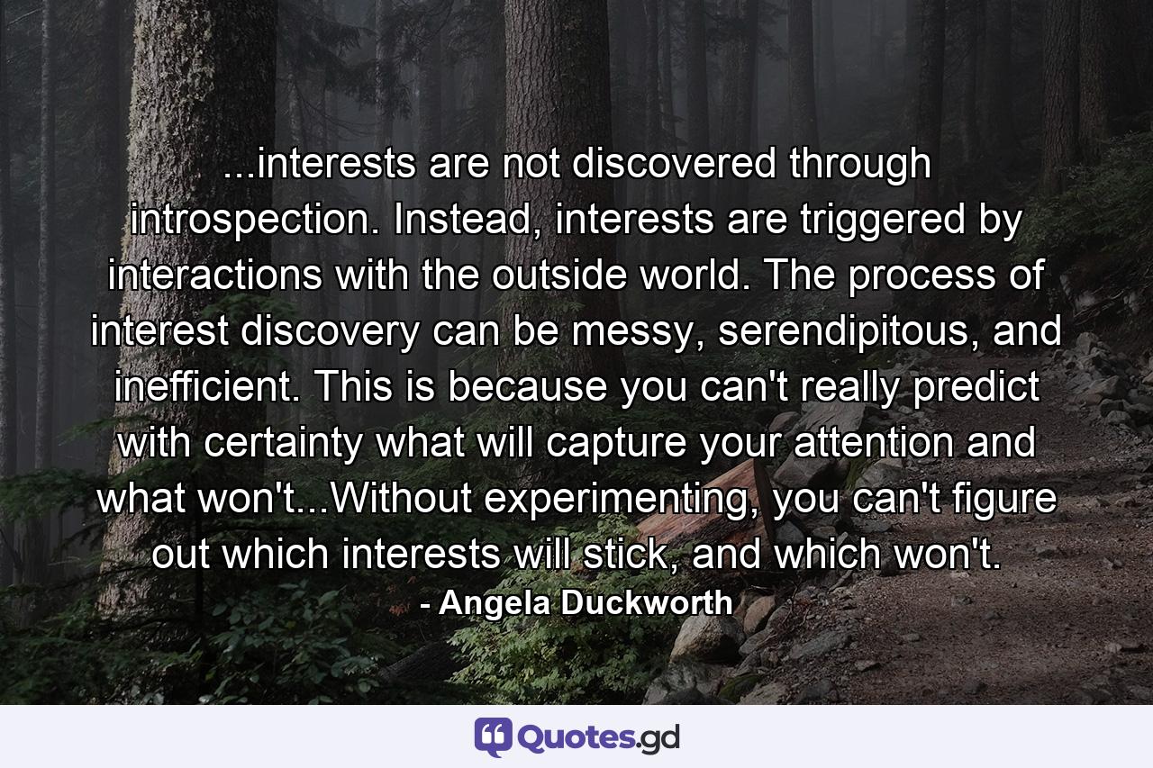 ...interests are not discovered through introspection. Instead, interests are triggered by interactions with the outside world. The process of interest discovery can be messy, serendipitous, and inefficient. This is because you can't really predict with certainty what will capture your attention and what won't...Without experimenting, you can't figure out which interests will stick, and which won't. - Quote by Angela Duckworth