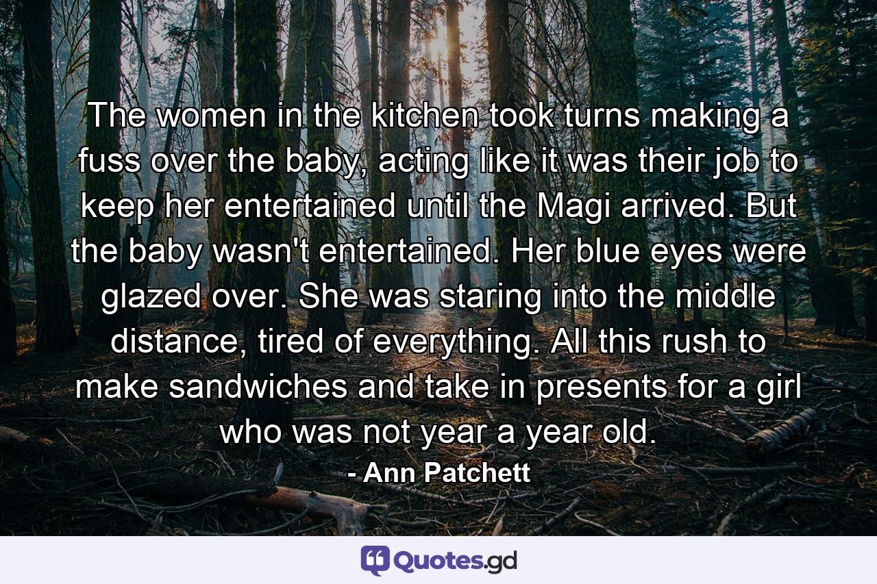 The women in the kitchen took turns making a fuss over the baby, acting like it was their job to keep her entertained until the Magi arrived. But the baby wasn't entertained. Her blue eyes were glazed over. She was staring into the middle distance, tired of everything. All this rush to make sandwiches and take in presents for a girl who was not year a year old. - Quote by Ann Patchett