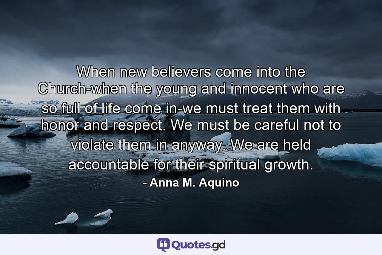 When new believers come into the Church-when the young and innocent who are so full of life come in-we must treat them with honor and respect. We must be careful not to violate them in anyway. We are held accountable for their spiritual growth. - Quote by Anna M. Aquino